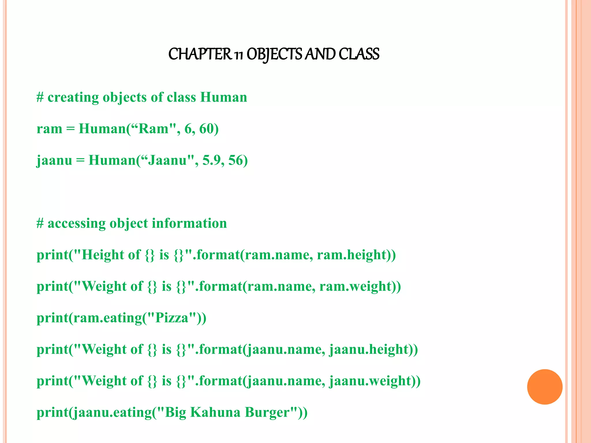 CHAPTER11 OBJECTS ANDCLASS
# creating objects of class Human
ram = Human(“Ram", 6, 60)
jaanu = Human(“Jaanu", 5.9, 56)
# accessing object information
print("Height of {} is {}".format(ram.name, ram.height))
print("Weight of {} is {}".format(ram.name, ram.weight))
print(ram.eating("Pizza"))
print("Weight of {} is {}".format(jaanu.name, jaanu.height))
print("Weight of {} is {}".format(jaanu.name, jaanu.weight))
print(jaanu.eating("Big Kahuna Burger"))
 