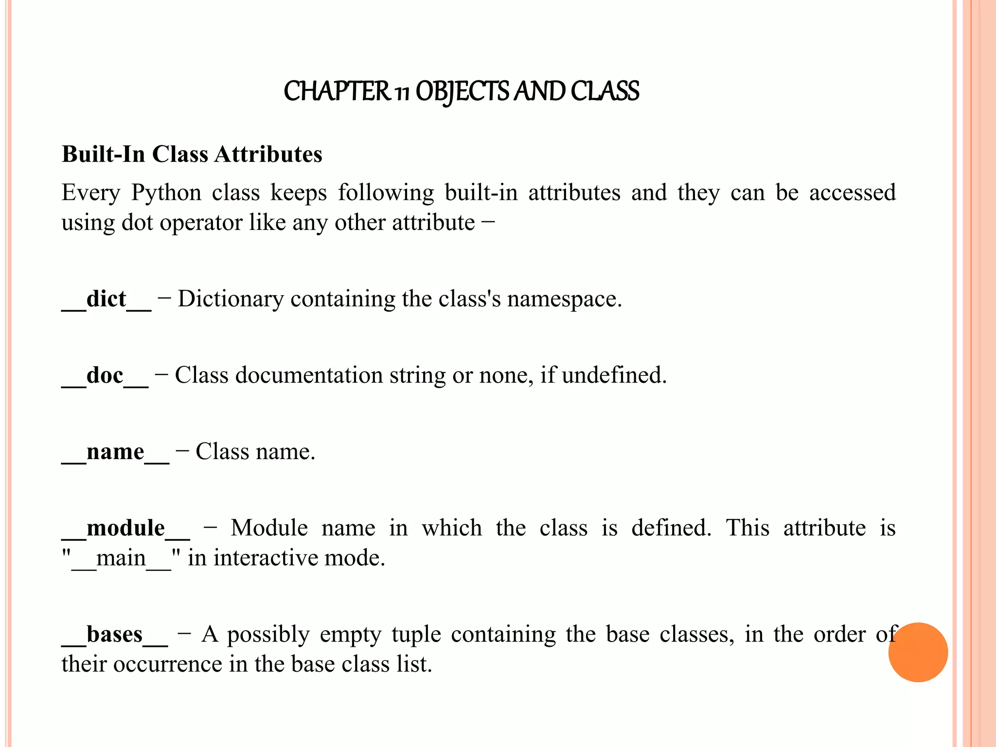 CHAPTER11 OBJECTS ANDCLASS
Built-In Class Attributes
Every Python class keeps following built-in attributes and they can be accessed
using dot operator like any other attribute −
__dict__ − Dictionary containing the class's namespace.
__doc__ − Class documentation string or none, if undefined.
__name__ − Class name.
__module__ − Module name in which the class is defined. This attribute is
"__main__" in interactive mode.
__bases__ − A possibly empty tuple containing the base classes, in the order of
their occurrence in the base class list.
 