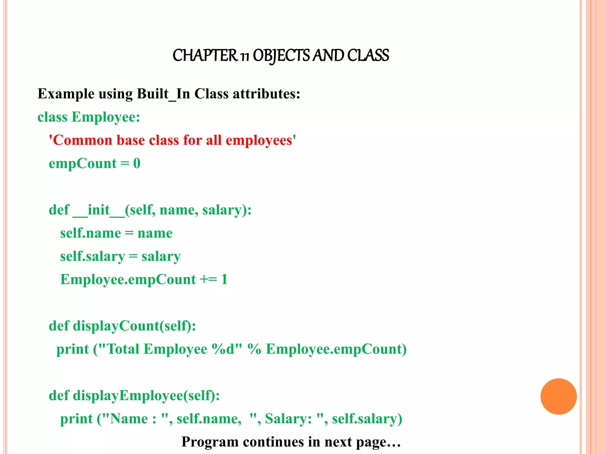 CHAPTER11 OBJECTS ANDCLASS
Example using Built_In Class attributes:
class Employee:
'Common base class for all employees'
empCount = 0
def __init__(self, name, salary):
self.name = name
self.salary = salary
Employee.empCount += 1
def displayCount(self):
print ("Total Employee %d" % Employee.empCount)
def displayEmployee(self):
print ("Name : ", self.name, ", Salary: ", self.salary)
Program continues in next page…
 
