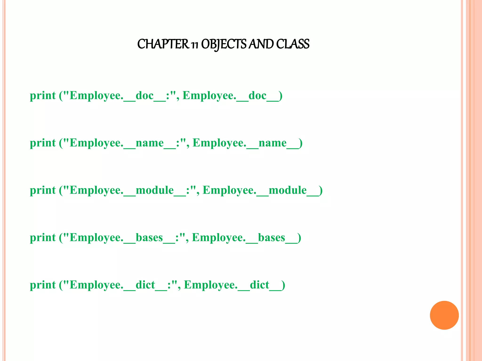 CHAPTER11 OBJECTS ANDCLASS
print ("Employee.__doc__:", Employee.__doc__)
print ("Employee.__name__:", Employee.__name__)
print ("Employee.__module__:", Employee.__module__)
print ("Employee.__bases__:", Employee.__bases__)
print ("Employee.__dict__:", Employee.__dict__)
 