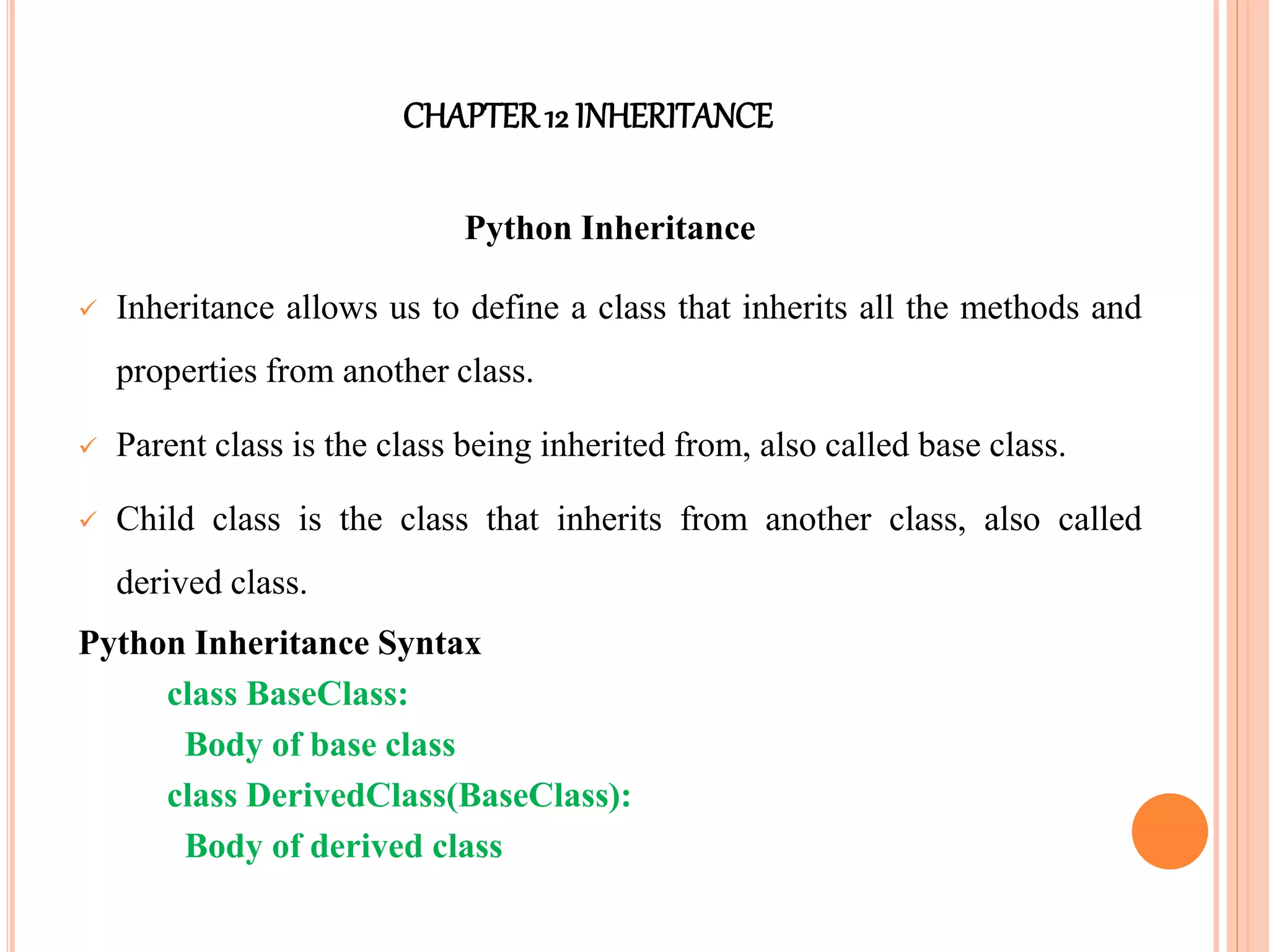 CHAPTER12 INHERITANCE
Python Inheritance
 Inheritance allows us to define a class that inherits all the methods and
properties from another class.
 Parent class is the class being inherited from, also called base class.
 Child class is the class that inherits from another class, also called
derived class.
Python Inheritance Syntax
class BaseClass:
Body of base class
class DerivedClass(BaseClass):
Body of derived class
 