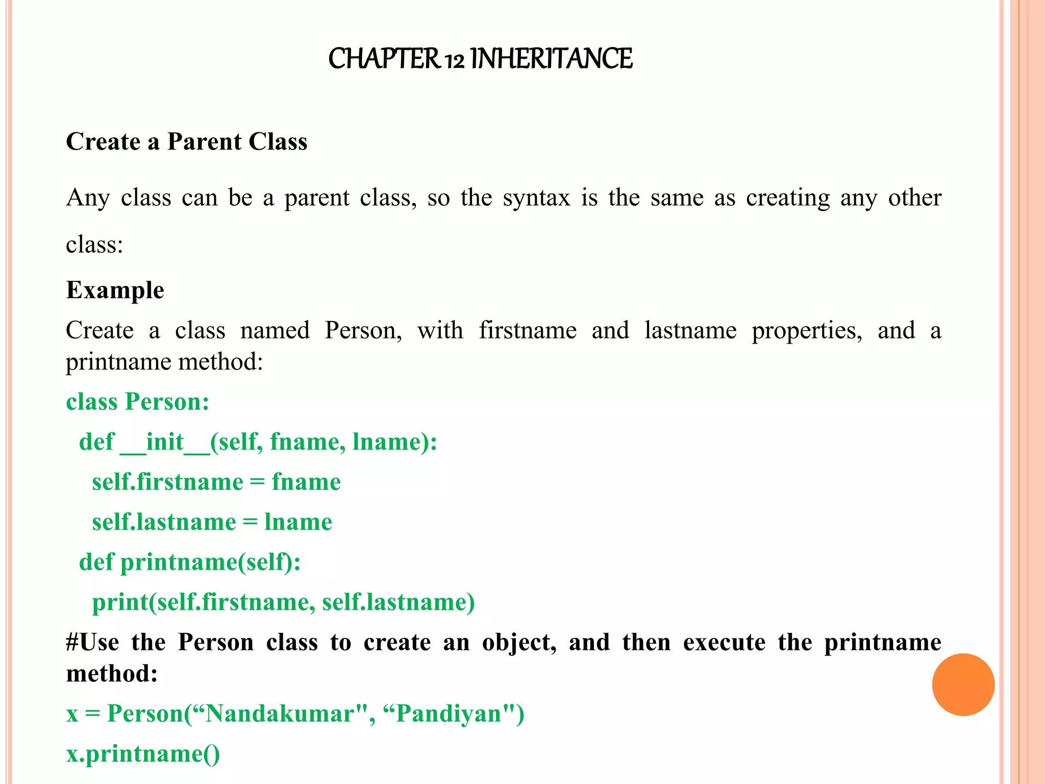 CHAPTER12 INHERITANCE
Create a Parent Class
Any class can be a parent class, so the syntax is the same as creating any other
class:
Example
Create a class named Person, with firstname and lastname properties, and a
printname method:
class Person:
def __init__(self, fname, lname):
self.firstname = fname
self.lastname = lname
def printname(self):
print(self.firstname, self.lastname)
#Use the Person class to create an object, and then execute the printname
method:
x = Person(“Nandakumar", “Pandiyan")
x.printname()
 