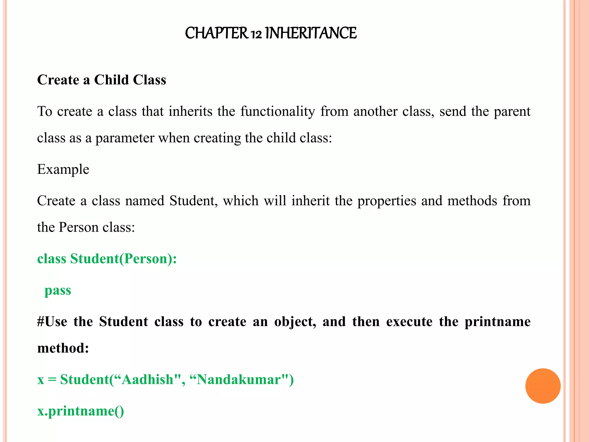 CHAPTER12 INHERITANCE
Create a Child Class
To create a class that inherits the functionality from another class, send the parent
class as a parameter when creating the child class:
Example
Create a class named Student, which will inherit the properties and methods from
the Person class:
class Student(Person):
pass
#Use the Student class to create an object, and then execute the printname
method:
x = Student(“Aadhish", “Nandakumar")
x.printname()
 