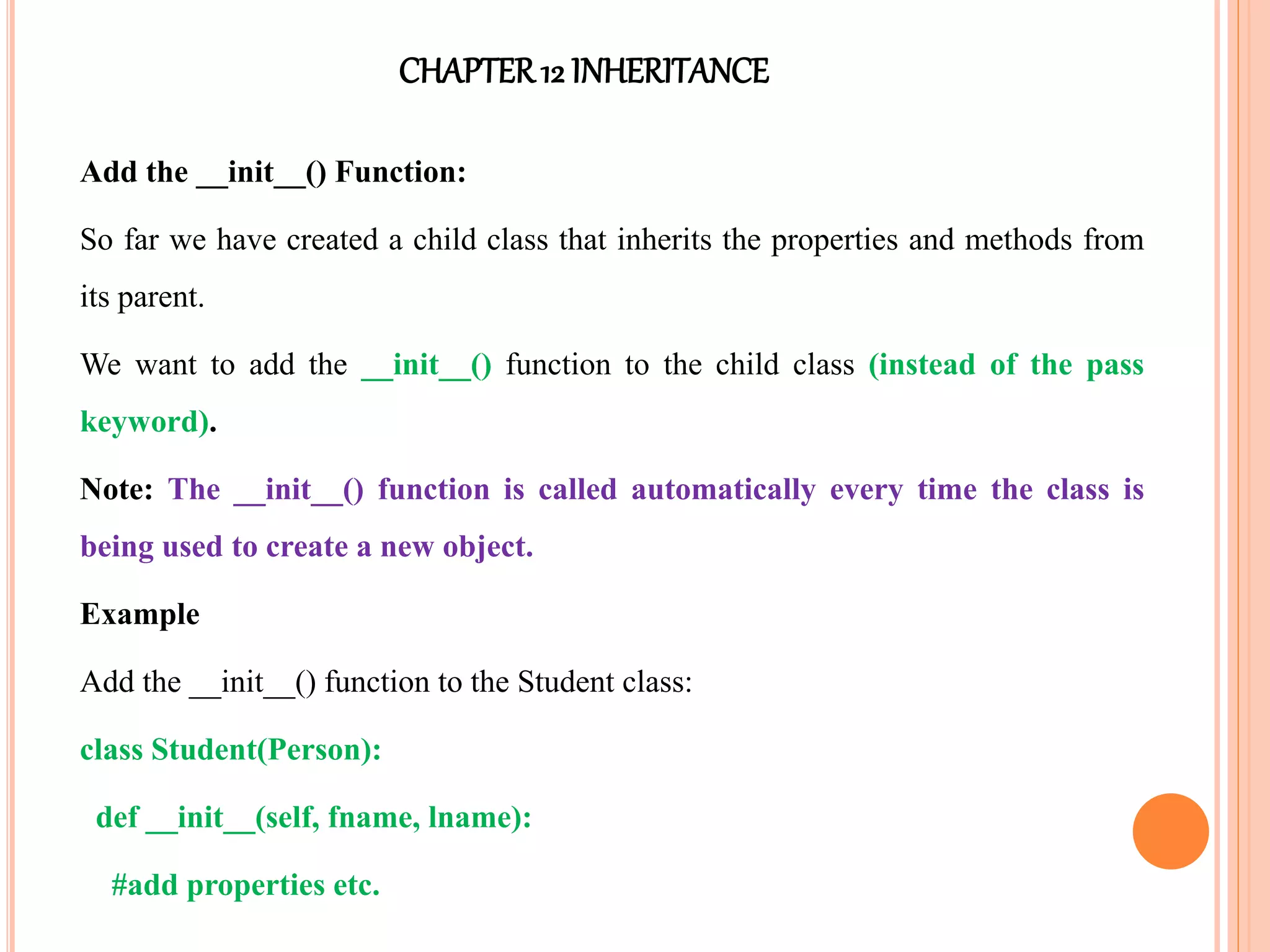 CHAPTER12 INHERITANCE
Add the __init__() Function:
So far we have created a child class that inherits the properties and methods from
its parent.
We want to add the __init__() function to the child class (instead of the pass
keyword).
Note: The __init__() function is called automatically every time the class is
being used to create a new object.
Example
Add the __init__() function to the Student class:
class Student(Person):
def __init__(self, fname, lname):
#add properties etc.
 