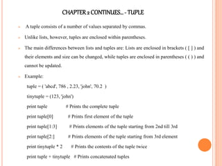 CHAPTER2 CONTINUES…- TUPLE
 A tuple consists of a number of values separated by commas.
 Unlike lists, however, tuples are enclosed within parentheses.
 The main differences between lists and tuples are: Lists are enclosed in brackets ( [ ] ) and
their elements and size can be changed, while tuples are enclosed in parentheses ( ( ) ) and
cannot be updated.
 Example:
tuple = ( 'abcd', 786 , 2.23, 'john', 70.2 )
tinytuple = (123, 'john')
print tuple # Prints the complete tuple
print tuple[0] # Prints first element of the tuple
print tuple[1:3] # Prints elements of the tuple starting from 2nd till 3rd
print tuple[2:] # Prints elements of the tuple starting from 3rd element
print tinytuple * 2 # Prints the contents of the tuple twice
print tuple + tinytuple # Prints concatenated tuples
 