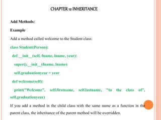 CHAPTER12 INHERITANCE
Add Methods:
Example
Add a method called welcome to the Student class:
class Student(Person):
def __init__(self, fname, lname, year):
super().__init__(fname, lname)
self.graduationyear = year
def welcome(self):
print("Welcome", self.firstname, self.lastname, "to the class of",
self.graduationyear)
If you add a method in the child class with the same name as a function in the
parent class, the inheritance of the parent method will be overridden.
 