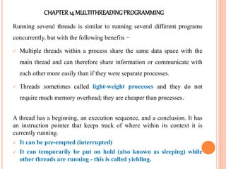CHAPTER14 MULTITHREADINGPROGRAMMING
Running several threads is similar to running several different programs
concurrently, but with the following benefits −
 Multiple threads within a process share the same data space with the
main thread and can therefore share information or communicate with
each other more easily than if they were separate processes.
 Threads sometimes called light-weight processes and they do not
require much memory overhead; they are cheaper than processes.
A thread has a beginning, an execution sequence, and a conclusion. It has
an instruction pointer that keeps track of where within its context it is
currently running.
 It can be pre-empted (interrupted)
 It can temporarily be put on hold (also known as sleeping) while
other threads are running - this is called yielding.
 