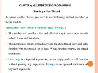 CHAPTER14 MULTITHREADINGPROGRAMMING
Starting a New Thread
To spawn another thread, you need to call following method available in
thread module −
thread.start_new_thread ( function, args[, kwargs] )
 This method call enables a fast and efficient way to create new threads
in both Linux and Windows.
 The method call returns immediately and the child thread starts and calls
function with the passed list of args. When function returns, the thread
terminates.
 Here, args is a tuple of arguments; use an empty tuple to call function
without passing any arguments. kwargs is an optional dictionary of
keyword arguments.
 