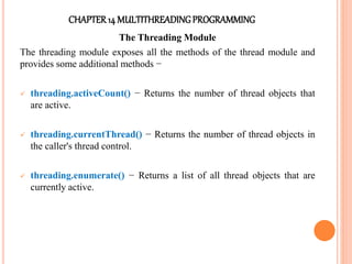 CHAPTER14 MULTITHREADINGPROGRAMMING
The Threading Module
The threading module exposes all the methods of the thread module and
provides some additional methods −
 threading.activeCount() − Returns the number of thread objects that
are active.
 threading.currentThread() − Returns the number of thread objects in
the caller's thread control.
 threading.enumerate() − Returns a list of all thread objects that are
currently active.
 