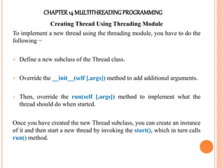 CHAPTER14 MULTITHREADINGPROGRAMMING
Creating Thread Using Threading Module
To implement a new thread using the threading module, you have to do the
following −
 Define a new subclass of the Thread class.
 Override the __init__(self [,args]) method to add additional arguments.
 Then, override the run(self [,args]) method to implement what the
thread should do when started.
Once you have created the new Thread subclass, you can create an instance
of it and then start a new thread by invoking the start(), which in turn calls
run() method.
 