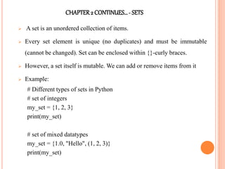 CHAPTER2 CONTINUES…- SETS
 A set is an unordered collection of items.
 Every set element is unique (no duplicates) and must be immutable
(cannot be changed). Set can be enclosed within {}-curly braces.
 However, a set itself is mutable. We can add or remove items from it
 Example:
# Different types of sets in Python
# set of integers
my_set = {1, 2, 3}
print(my_set)
# set of mixed datatypes
my_set = {1.0, "Hello", (1, 2, 3)}
print(my_set)
 