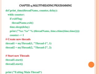 CHAPTER14 MULTITHREADINGPROGRAMMING
def print_time(threadName, counter, delay):
while counter:
if exitFlag:
threadName.exit()
time.sleep(delay)
print ("%s: %s" % (threadName, time.ctime(time.time())))
counter -= 1
# Create new threads
thread1 = myThread(1, "Thread-1", 1)
thread2 = myThread(2, "Thread-2", 2)
# Start new Threads
thread1.start()
thread2.start()
print ("Exiting Main Thread“)
 