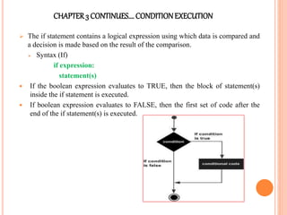 CHAPTER3 CONTINUES…. CONDITIONEXECUTION
 The if statement contains a logical expression using which data is compared and
a decision is made based on the result of the comparison.
 Syntax (If)
if expression:
statement(s)
 If the boolean expression evaluates to TRUE, then the block of statement(s)
inside the if statement is executed.
 If boolean expression evaluates to FALSE, then the first set of code after the
end of the if statement(s) is executed.
 