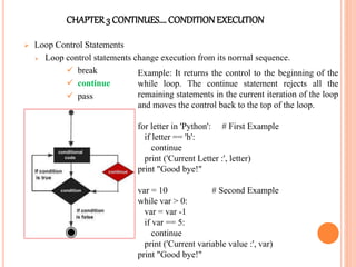 CHAPTER3 CONTINUES…. CONDITIONEXECUTION
 Loop Control Statements
 Loop control statements change execution from its normal sequence.
 break
 continue
 pass
Example: It returns the control to the beginning of the
while loop. The continue statement rejects all the
remaining statements in the current iteration of the loop
and moves the control back to the top of the loop.
for letter in 'Python': # First Example
if letter == 'h':
continue
print ('Current Letter :', letter)
print "Good bye!"
var = 10 # Second Example
while var > 0:
var = var -1
if var == 5:
continue
print ('Current variable value :', var)
print "Good bye!"
 