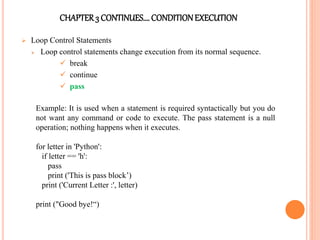 CHAPTER3 CONTINUES…. CONDITIONEXECUTION
 Loop Control Statements
 Loop control statements change execution from its normal sequence.
 break
 continue
 pass
Example: It is used when a statement is required syntactically but you do
not want any command or code to execute. The pass statement is a null
operation; nothing happens when it executes.
for letter in 'Python':
if letter == 'h':
pass
print ('This is pass block’)
print ('Current Letter :', letter)
print ("Good bye!“)
 