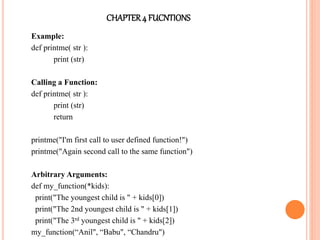 CHAPTER4 FUCNTIONS
Example:
def printme( str ):
print (str)
Calling a Function:
def printme( str ):
print (str)
return
printme("I'm first call to user defined function!")
printme("Again second call to the same function")
Arbitrary Arguments:
def my_function(*kids):
print("The youngest child is " + kids[0])
print("The 2nd youngest child is " + kids[1])
print("The 3rd youngest child is " + kids[2])
my_function(“Anil", “Babu", “Chandru")
 