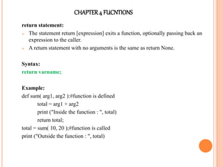 CHAPTER4 FUCNTIONS
return statement:
 The statement return [expression] exits a function, optionally passing back an
expression to the caller.
 A return statement with no arguments is the same as return None.
Syntax:
return varname;
Example:
def sum( arg1, arg2 ):#function is defined
total = arg1 + arg2
print ("Inside the function : ", total)
return total;
total = sum( 10, 20 );#function is called
print ("Outside the function : ", total)
 