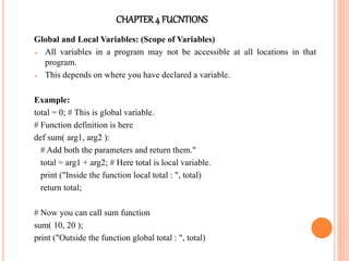 CHAPTER4 FUCNTIONS
Global and Local Variables: (Scope of Variables)
 All variables in a program may not be accessible at all locations in that
program.
 This depends on where you have declared a variable.
Example:
total = 0; # This is global variable.
# Function definition is here
def sum( arg1, arg2 ):
# Add both the parameters and return them."
total = arg1 + arg2; # Here total is local variable.
print ("Inside the function local total : ", total)
return total;
# Now you can call sum function
sum( 10, 20 );
print ("Outside the function global total : ", total)
 