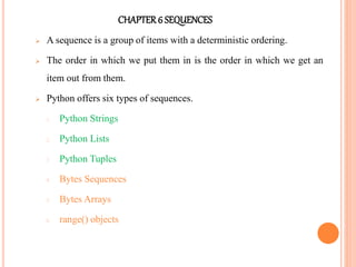 CHAPTER6 SEQUENCES
 A sequence is a group of items with a deterministic ordering.
 The order in which we put them in is the order in which we get an
item out from them.
 Python offers six types of sequences.
1. Python Strings
2. Python Lists
3. Python Tuples
4. Bytes Sequences
5. Bytes Arrays
6. range() objects
 