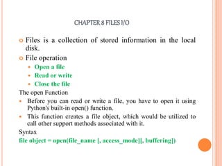 CHAPTER8 FILES I/O
 Files is a collection of stored information in the local
disk.
 File operation
 Open a file
 Read or write
 Close the file
The open Function
 Before you can read or write a file, you have to open it using
Python's built-in open() function.
 This function creates a file object, which would be utilized to
call other support methods associated with it.
Syntax
file object = open(file_name [, access_mode][, buffering])
 