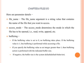 CHAPTER8 FILES I/O
Here are parameter details −
 file_name − The file_name argument is a string value that contains
the name of the file that you want to access.
 access_mode − The access_mode determines the mode in which the
file has to be opened, i.e., read, write, append, etc.
 buffering −
 If the buffering value is set to 0, no buffering takes place. If the buffering
value is 1, line buffering is performed while accessing a file.
 If you specify the buffering value as an integer greater than 1, then buffering
action is performed with the indicated buffer size.
 If negative, the buffer size is the system default(default behavior).
 