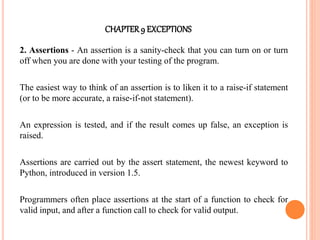 CHAPTER9 EXCEPTIONS
2. Assertions - An assertion is a sanity-check that you can turn on or turn
off when you are done with your testing of the program.
The easiest way to think of an assertion is to liken it to a raise-if statement
(or to be more accurate, a raise-if-not statement).
An expression is tested, and if the result comes up false, an exception is
raised.
Assertions are carried out by the assert statement, the newest keyword to
Python, introduced in version 1.5.
Programmers often place assertions at the start of a function to check for
valid input, and after a function call to check for valid output.
 