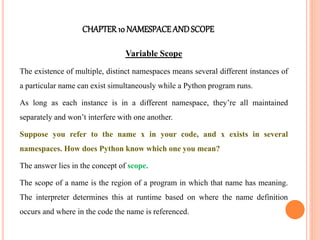 CHAPTER10 NAMESPACEANDSCOPE
Variable Scope
The existence of multiple, distinct namespaces means several different instances of
a particular name can exist simultaneously while a Python program runs.
As long as each instance is in a different namespace, they’re all maintained
separately and won’t interfere with one another.
Suppose you refer to the name x in your code, and x exists in several
namespaces. How does Python know which one you mean?
The answer lies in the concept of scope.
The scope of a name is the region of a program in which that name has meaning.
The interpreter determines this at runtime based on where the name definition
occurs and where in the code the name is referenced.
 