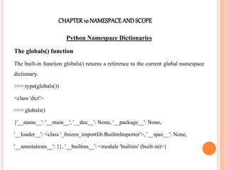 CHAPTER10 NAMESPACEANDSCOPE
Python Namespace Dictionaries
The globals() function
The built-in function globals() returns a reference to the current global namespace
dictionary.
>>> type(globals())
<class 'dict'>
>>> globals()
{'__name__': '__main__', '__doc__': None, '__package__': None,
'__loader__': <class '_frozen_importlib.BuiltinImporter'>, '__spec__': None,
'__annotations__': {}, '__builtins__': <module 'builtins' (built-in)>}
 