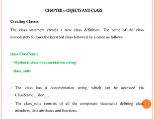 CHAPTER11 OBJECTS ANDCLASS
Creating Classes
The class statement creates a new class definition. The name of the class
immediately follows the keyword class followed by a colon as follows −
class ClassName:
'Optional class documentation string'
class_suite
 The class has a documentation string, which can be accessed via
ClassName.__doc__.
 The class_suite consists of all the component statements defining class
members, data attributes and functions.
 