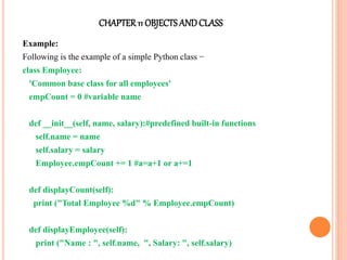 CHAPTER11 OBJECTS ANDCLASS
Example:
Following is the example of a simple Python class −
class Employee:
'Common base class for all employees'
empCount = 0 #variable name
def __init__(self, name, salary):#predefined built-in functions
self.name = name
self.salary = salary
Employee.empCount += 1 #a=a+1 or a+=1
def displayCount(self):
print ("Total Employee %d" % Employee.empCount)
def displayEmployee(self):
print ("Name : ", self.name, ", Salary: ", self.salary)
 