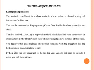 CHAPTER11 OBJECTS ANDCLASS
Example: Explanation
The variable empCount is a class variable whose value is shared among all
instances of a this class.
This can be accessed as Employee.empCount from inside the class or outside the
class.
The first method __init__() is a special method, which is called class constructor or
initialization method that Python calls when you create a new instance of this class.
You declare other class methods like normal functions with the exception that the
first argument to each method is self.
Python adds the self argument to the list for you; you do not need to include it
when you call the methods.
 