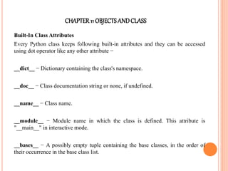 CHAPTER11 OBJECTS ANDCLASS
Built-In Class Attributes
Every Python class keeps following built-in attributes and they can be accessed
using dot operator like any other attribute −
__dict__ − Dictionary containing the class's namespace.
__doc__ − Class documentation string or none, if undefined.
__name__ − Class name.
__module__ − Module name in which the class is defined. This attribute is
"__main__" in interactive mode.
__bases__ − A possibly empty tuple containing the base classes, in the order of
their occurrence in the base class list.
 