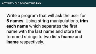 ACTIVITY - OLD SCHOOLYARD PICK
Write a program that will ask the user for
5 names. Using string manipulations, trim
each name which separates the first
name with the last name and store the
trimmed strings to two lists fname and
lname respectively.
 