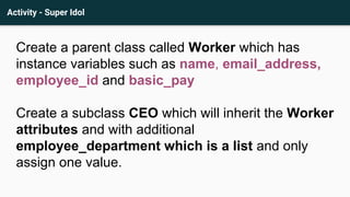 Activity - Super Idol
Create a parent class called Worker which has
instance variables such as name, email_address,
employee_id and basic_pay
Create a subclass CEO which will inherit the Worker
attributes and with additional
employee_department which is a list and only
assign one value.
 