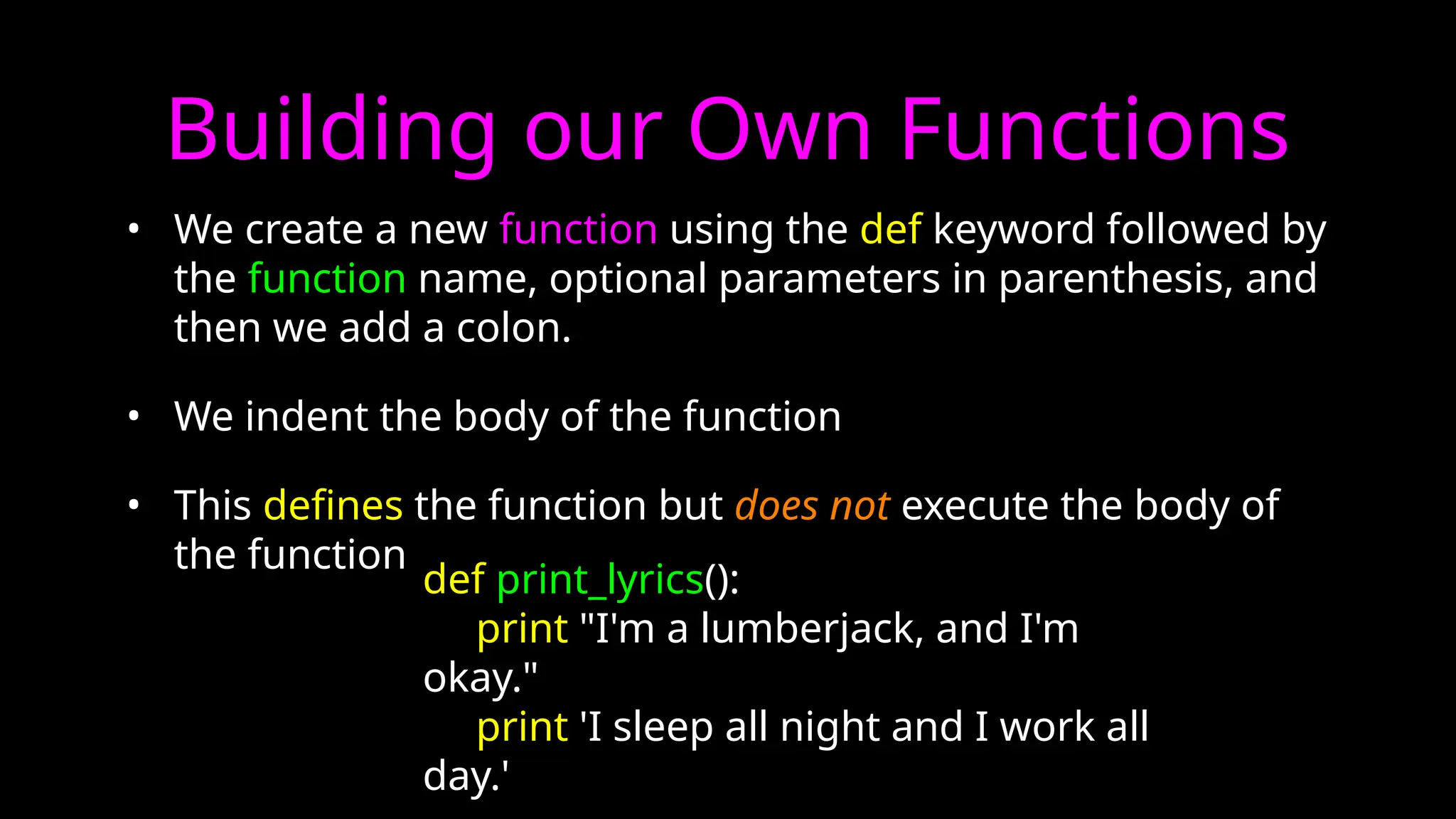 Building our Own Functions
• We create a new function using the def keyword followed by
the function name, optional parameters in parenthesis, and
then we add a colon.
• We indent the body of the function
• This defines the function but does not execute the body of
the function
def print_lyrics():
print "I'm a lumberjack, and I'm
okay."
print 'I sleep all night and I work all
day.'
 