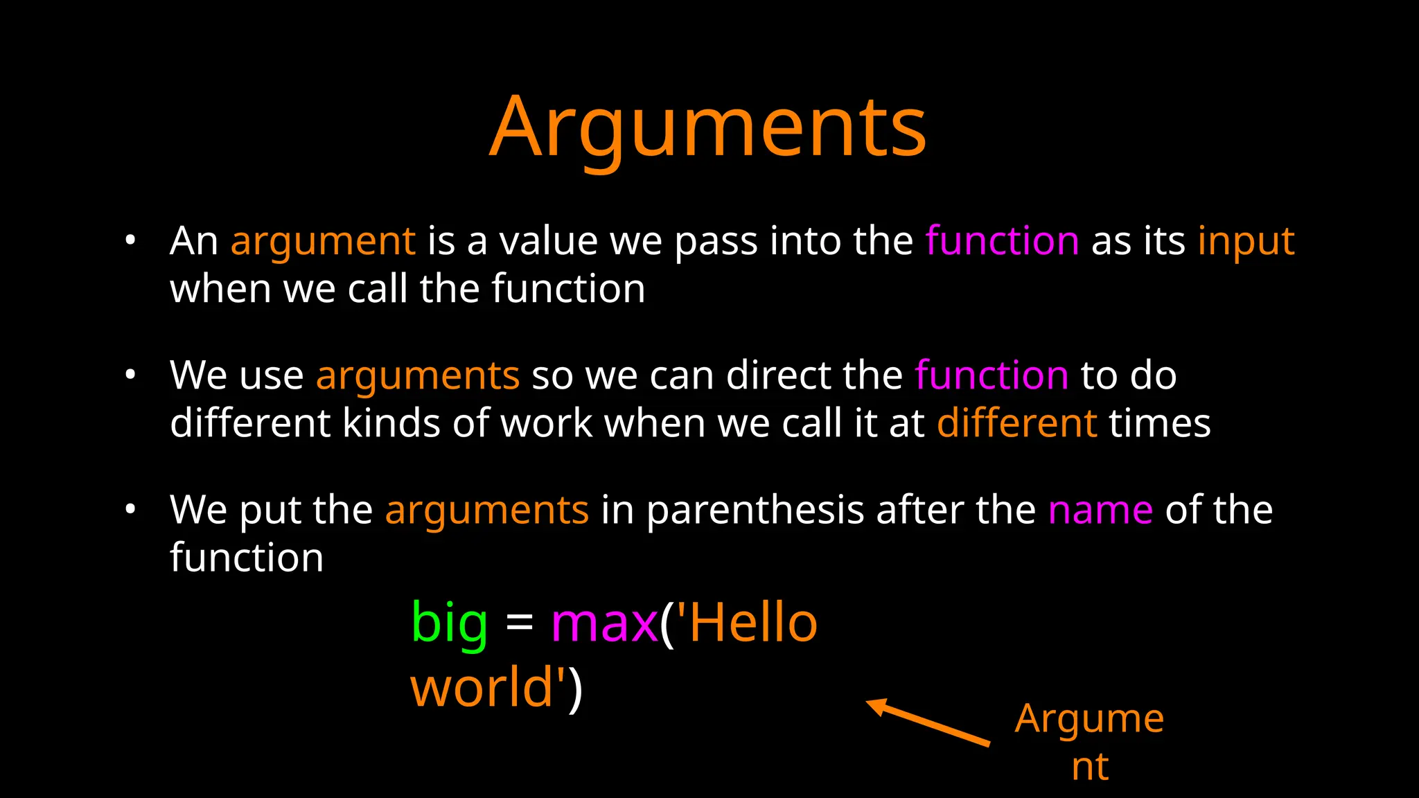Arguments
• An argument is a value we pass into the function as its input
when we call the function
• We use arguments so we can direct the function to do
different kinds of work when we call it at different times
• We put the arguments in parenthesis after the name of the
function
big = max('Hello
world') Argume
nt
 