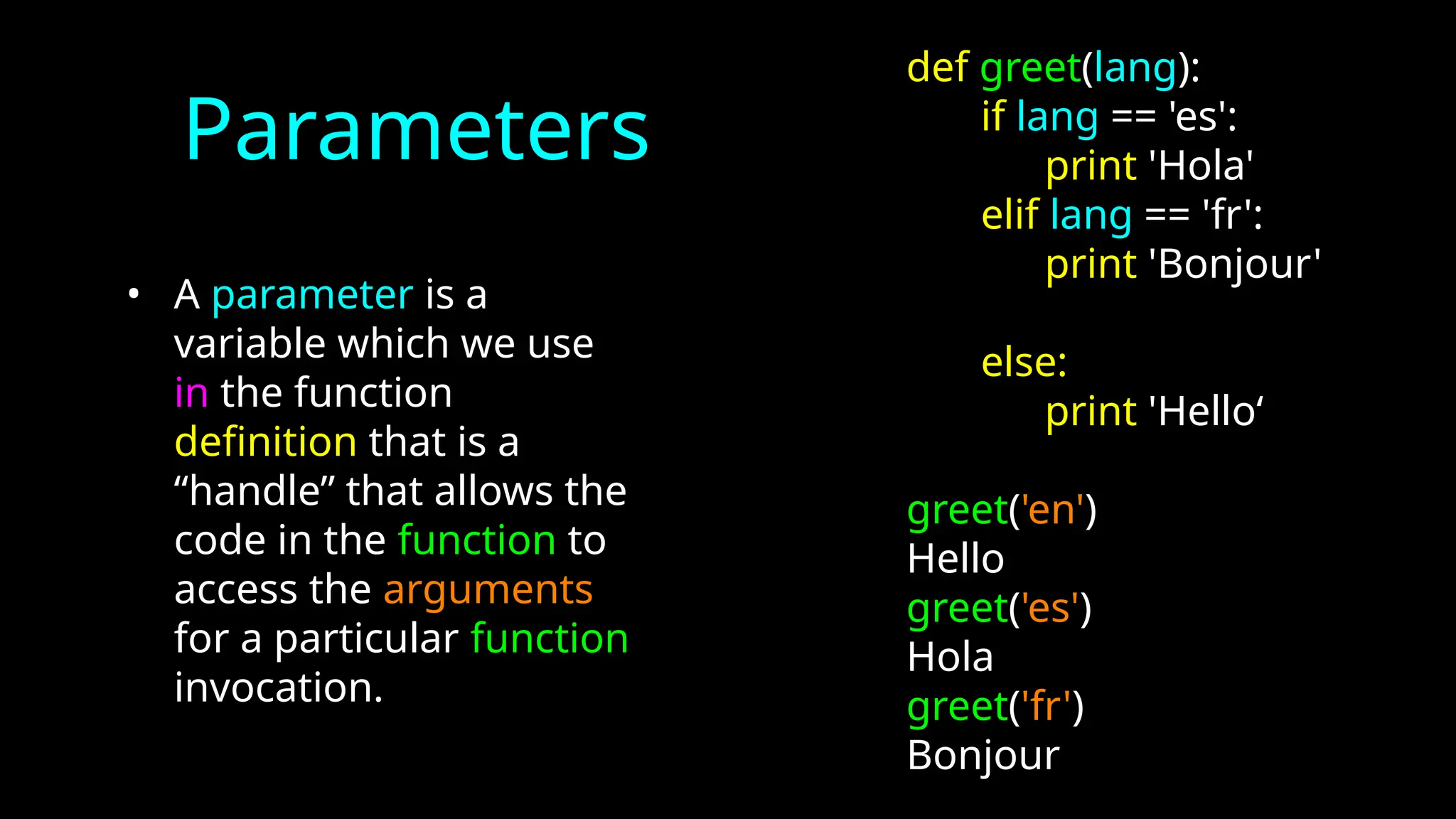 Parameters
• A parameter is a
variable which we use
in the function
definition that is a
“handle” that allows the
code in the function to
access the arguments
for a particular function
invocation.
def greet(lang):
if lang == 'es':
print 'Hola'
elif lang == 'fr':
print 'Bonjour'
else:
print 'Hello‘
greet('en')
Hello
greet('es')
Hola
greet('fr')
Bonjour
 