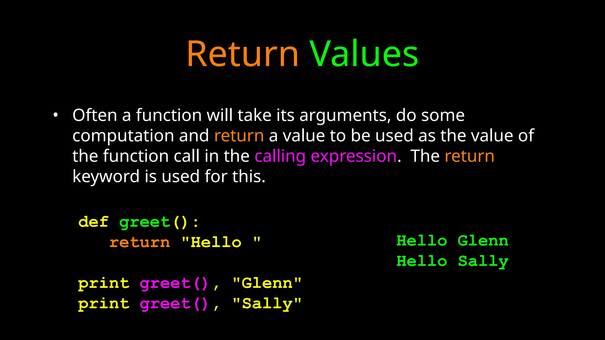 Return Values
• Often a function will take its arguments, do some
computation and return a value to be used as the value of
the function call in the calling expression. The return
keyword is used for this.
def greet():
return "Hello "
print greet(), "Glenn"
print greet(), "Sally"
Hello Glenn
Hello Sally
 