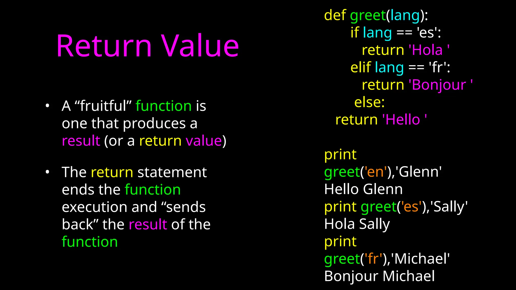 Return Value
• A “fruitful” function is
one that produces a
result (or a return value)
• The return statement
ends the function
execution and “sends
back” the result of the
function
def greet(lang):
if lang == 'es':
return 'Hola '
elif lang == 'fr':
return 'Bonjour '
else:
return 'Hello '
print
greet('en'),'Glenn'
Hello Glenn
print greet('es'),'Sally'
Hola Sally
print
greet('fr'),'Michael'
Bonjour Michael
 