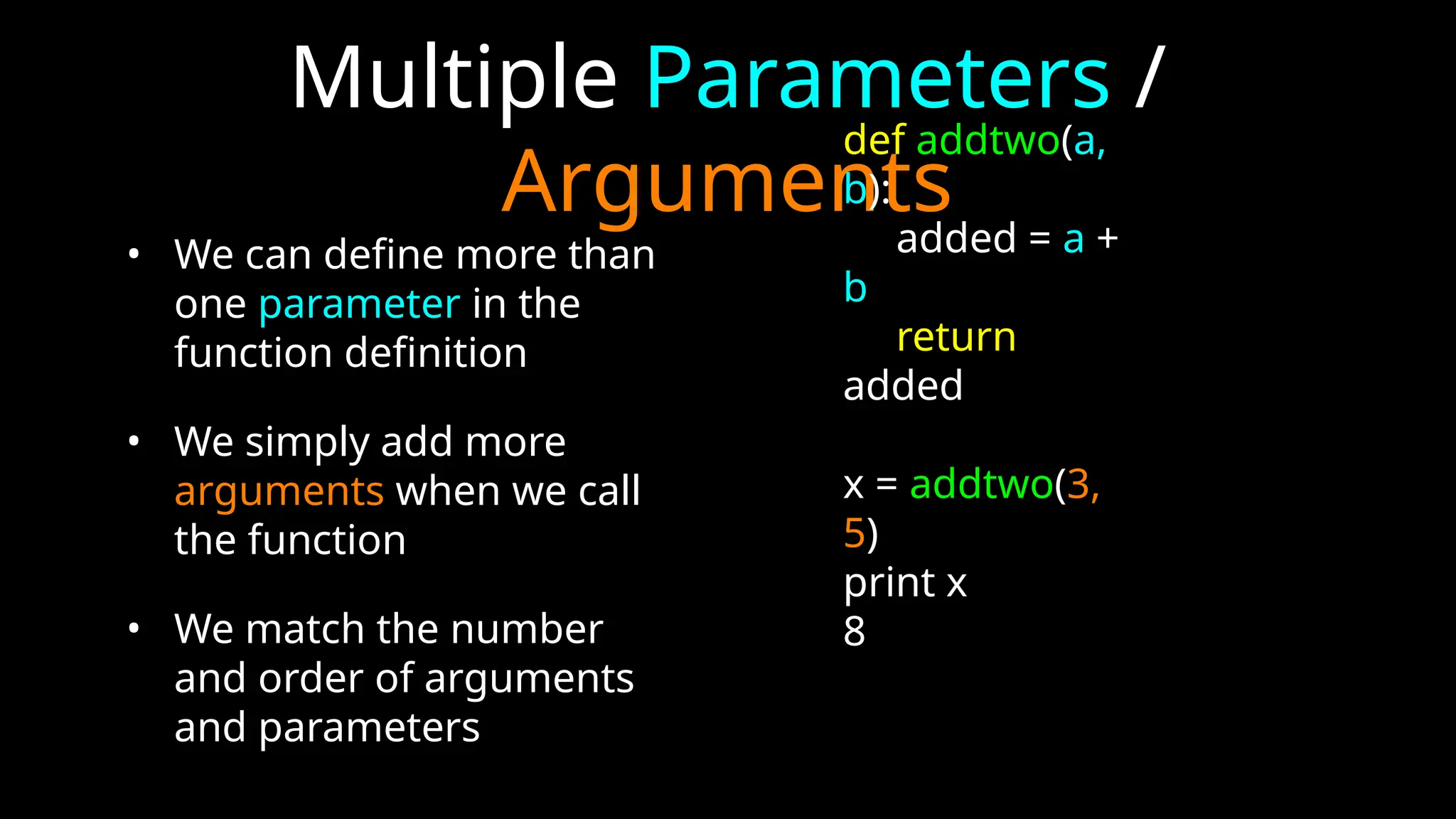 Multiple Parameters /
Arguments
• We can define more than
one parameter in the
function definition
• We simply add more
arguments when we call
the function
• We match the number
and order of arguments
and parameters
def addtwo(a,
b):
added = a +
b
return
added
x = addtwo(3,
5)
print x
8
 
