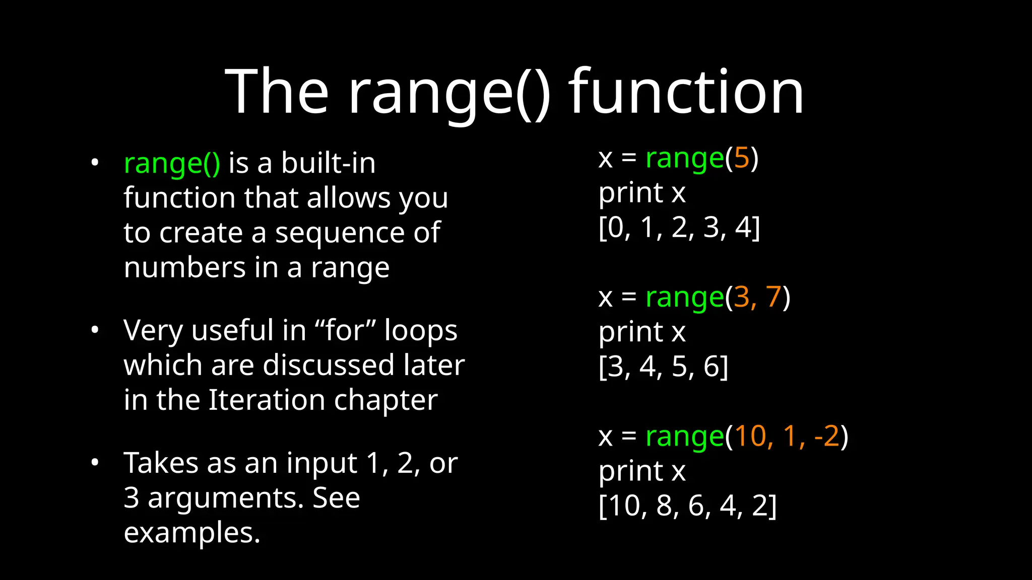 The range() function
• range() is a built-in
function that allows you
to create a sequence of
numbers in a range
• Very useful in “for” loops
which are discussed later
in the Iteration chapter
• Takes as an input 1, 2, or
3 arguments. See
examples.
x = range(5)
print x
[0, 1, 2, 3, 4]
x = range(3, 7)
print x
[3, 4, 5, 6]
x = range(10, 1, -2)
print x
[10, 8, 6, 4, 2]
 