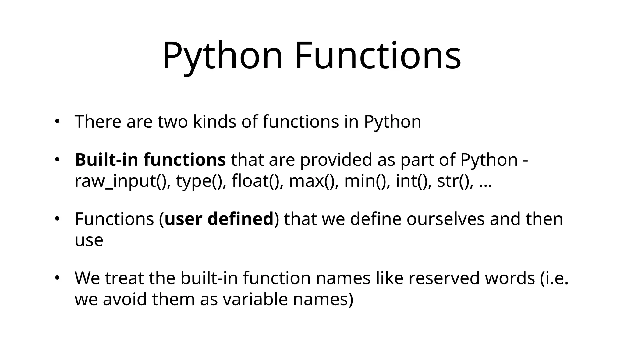 Python Functions
• There are two kinds of functions in Python
• Built-in functions that are provided as part of Python -
raw_input(), type(), float(), max(), min(), int(), str(), …
• Functions (user defined) that we define ourselves and then
use
• We treat the built-in function names like reserved words (i.e.
we avoid them as variable names)
 