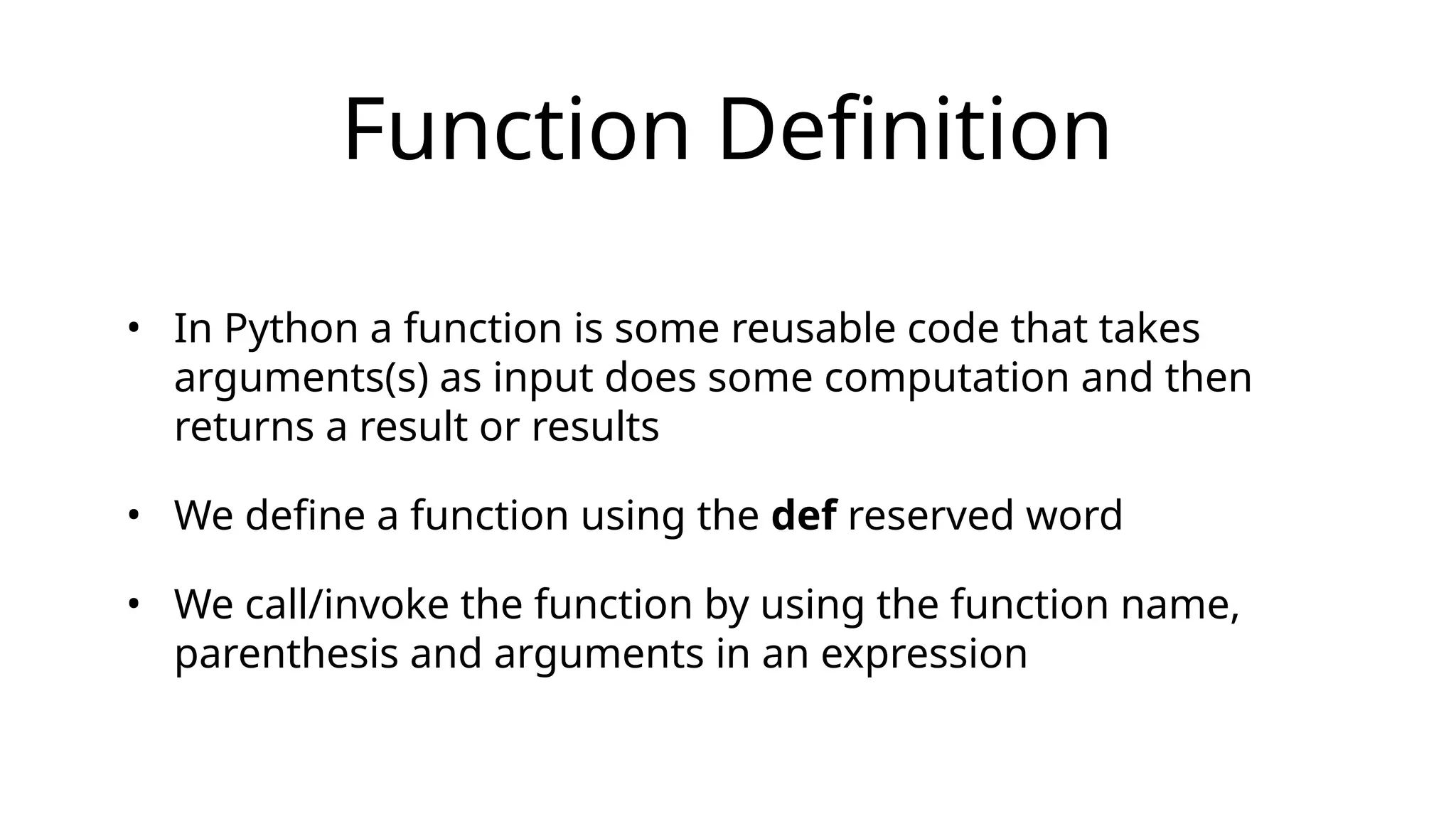 Function Definition
• In Python a function is some reusable code that takes
arguments(s) as input does some computation and then
returns a result or results
• We define a function using the def reserved word
• We call/invoke the function by using the function name,
parenthesis and arguments in an expression
 