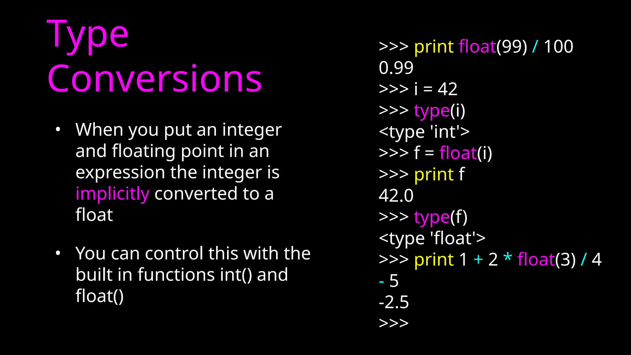Type
Conversions
• When you put an integer
and floating point in an
expression the integer is
implicitly converted to a
float
• You can control this with the
built in functions int() and
float()
>>> print float(99) / 100
0.99
>>> i = 42
>>> type(i)
<type 'int'>
>>> f = float(i)
>>> print f
42.0
>>> type(f)
<type 'float'>
>>> print 1 + 2 * float(3) / 4
- 5
-2.5
>>>
 