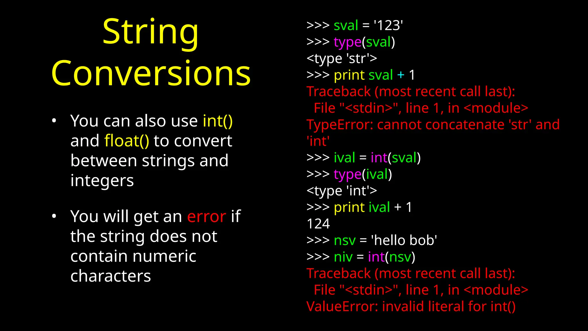 String
Conversions
• You can also use int()
and float() to convert
between strings and
integers
• You will get an error if
the string does not
contain numeric
characters
>>> sval = '123'
>>> type(sval)
<type 'str'>
>>> print sval + 1
Traceback (most recent call last):
File "<stdin>", line 1, in <module>
TypeError: cannot concatenate 'str' and
'int'
>>> ival = int(sval)
>>> type(ival)
<type 'int'>
>>> print ival + 1
124
>>> nsv = 'hello bob'
>>> niv = int(nsv)
Traceback (most recent call last):
File "<stdin>", line 1, in <module>
ValueError: invalid literal for int()
 