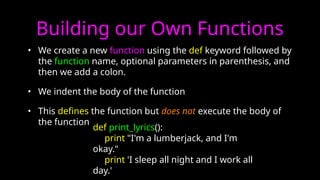 Building our Own Functions
• We create a new function using the def keyword followed by
the function name, optional parameters in parenthesis, and
then we add a colon.
• We indent the body of the function
• This defines the function but does not execute the body of
the function
def print_lyrics():
print "I'm a lumberjack, and I'm
okay."
print 'I sleep all night and I work all
day.'
 