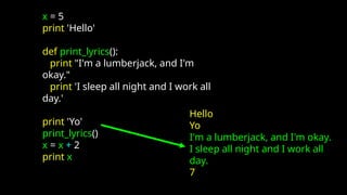 x = 5
print 'Hello'
def print_lyrics():
print "I'm a lumberjack, and I'm
okay."
print 'I sleep all night and I work all
day.'
print 'Yo'
print_lyrics()
x = x + 2
print x
Hello
Yo
I'm a lumberjack, and I'm okay.
I sleep all night and I work all
day.
7
 