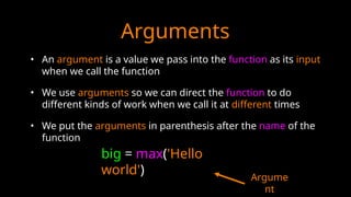 Arguments
• An argument is a value we pass into the function as its input
when we call the function
• We use arguments so we can direct the function to do
different kinds of work when we call it at different times
• We put the arguments in parenthesis after the name of the
function
big = max('Hello
world') Argume
nt
 