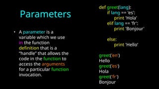 Parameters
• A parameter is a
variable which we use
in the function
definition that is a
“handle” that allows the
code in the function to
access the arguments
for a particular function
invocation.
def greet(lang):
if lang == 'es':
print 'Hola'
elif lang == 'fr':
print 'Bonjour'
else:
print 'Hello‘
greet('en')
Hello
greet('es')
Hola
greet('fr')
Bonjour
 
