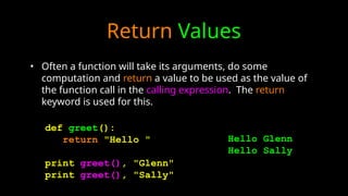 Return Values
• Often a function will take its arguments, do some
computation and return a value to be used as the value of
the function call in the calling expression. The return
keyword is used for this.
def greet():
return "Hello "
print greet(), "Glenn"
print greet(), "Sally"
Hello Glenn
Hello Sally
 
